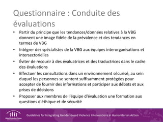 Guidelines for Integrating Gender-based Violence Interventions in Humanitarian Action
Questionnaire : Conduite des
évaluations
• Partir du principe que les tendances/données relatives à la VBG
donnent une image fidèle de la prévalence et des tendances en
termes de VBG
• Intégrer des spécialistes de la VBG aux équipes interorganisations et
intersectorielles
• Éviter de recourir à des évaluatrices et des traductrices dans le cadre
des évaluations
• Effectuer les consultations dans un environnement sécurisé, au sein
duquel les personnes se sentent suffisamment protégées pour
accepter de fournir des informations et participer aux débats et aux
prises de décisions
• Proposer aux membres de l'équipe d'évaluation une formation aux
questions d'éthique et de sécurité
 
