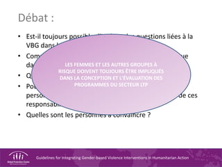 Guidelines for Integrating Gender-based Violence Interventions in Humanitarian Action
Débat :
• Est-il toujours possible d'intégrer les questions liées à la
VBG dans les évaluations initiales ?
• Comment s'assurer de l'inclusion des groupes à risque
dans les évaluations ?
• Quelles sont les personnes devant être impliquées ?
• Pourquoi ces responsabilités incombent-elles au
personnel du secteur LTP ? Quelles sont les limites de ces
responsabilités ?
• Quelles sont les personnes à convaincre ?
LES FEMMES ET LES AUTRES GROUPES À
RISQUE DOIVENT TOUJOURS ÊTRE IMPLIQUÉS
DANS LA CONCEPTION ET L'ÉVALUATION DES
PROGRAMMES DU SECTEUR LTP
 