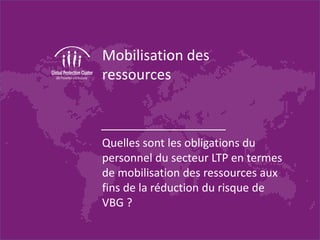 Mobilisation des
ressources
Quelles sont les obligations du
personnel du secteur LTP en termes
de mobilisation des ressources aux
fins de la réduction du risque de
VBG ?
 