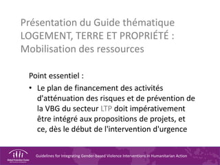 Guidelines for Integrating Gender-based Violence Interventions in Humanitarian Action
Présentation du Guide thématique
LOGEMENT, TERRE ET PROPRIÉTÉ :
Mobilisation des ressources
Point essentiel :
• Le plan de financement des activités
d'atténuation des risques et de prévention de
la VBG du secteur LTP doit impérativement
être intégré aux propositions de projets, et
ce, dès le début de l'intervention d'urgence
 