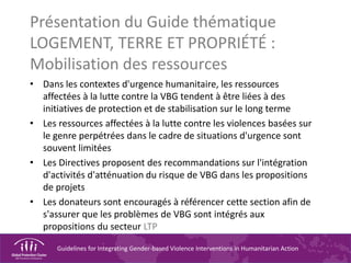 Guidelines for Integrating Gender-based Violence Interventions in Humanitarian Action
Présentation du Guide thématique
LOGEMENT, TERRE ET PROPRIÉTÉ :
Mobilisation des ressources
• Dans les contextes d'urgence humanitaire, les ressources
affectées à la lutte contre la VBG tendent à être liées à des
initiatives de protection et de stabilisation sur le long terme
• Les ressources affectées à la lutte contre les violences basées sur
le genre perpétrées dans le cadre de situations d'urgence sont
souvent limitées
• Les Directives proposent des recommandations sur l'intégration
d'activités d'atténuation du risque de VBG dans les propositions
de projets
• Les donateurs sont encouragés à référencer cette section afin de
s'assurer que les problèmes de VBG sont intégrés aux
propositions du secteur LTP
 