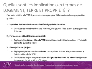 Guidelines for Integrating Gender-based Violence Interventions in Humanitarian Action
Quelles sont les implications en termes de
LOGEMENT, TERRE ET PROPRIÉTÉ ?
Éléments relatifs à la VBG à prendre en compte pour l'élaboration d'une proposition
(p. 45) :
1). Synthèse des besoins humanitaires/analyse de la situation
– Décrivez les vulnérabilités des femmes, des jeunes filles et des autres groupes
à risque
2). Fondements et justification du projet :
– Expliquez les risques liés à la VBG associés aux activités du secteur LTP dans le
contexte qui est le vôtre
3). Description du projet :
– Expliquez quelles sont les activités susceptibles d'aider à la prévention et à
l'atténuation de la VBG
– Décrivez les dispositifs permettant de signaler des actes de VBG en respectant
les normes de sécurité et d'éthique
 
