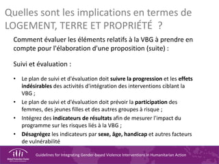 Guidelines for Integrating Gender-based Violence Interventions in Humanitarian Action
Quelles sont les implications en termes de
LOGEMENT, TERRE ET PROPRIÉTÉ ?
Comment évaluer les éléments relatifs à la VBG à prendre en
compte pour l'élaboration d'une proposition (suite) :
Suivi et évaluation :
• Le plan de suivi et d'évaluation doit suivre la progression et les effets
indésirables des activités d'intégration des interventions ciblant la
VBG ;
• Le plan de suivi et d'évaluation doit prévoir la participation des
femmes, des jeunes filles et des autres groupes à risque ;
• Intégrez des indicateurs de résultats afin de mesurer l'impact du
programme sur les risques liés à la VBG ;
• Désagrégez les indicateurs par sexe, âge, handicap et autres facteurs
de vulnérabilité
 
