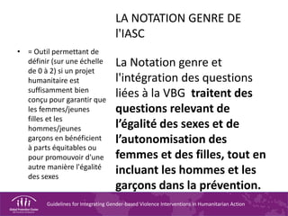 Guidelines for Integrating Gender-based Violence Interventions in Humanitarian Action
LA NOTATION GENRE DE
l'IASC
La Notation genre et
l'intégration des questions
liées à la VBG traitent des
questions relevant de
l’égalité des sexes et de
l’autonomisation des
femmes et des filles, tout en
incluant les hommes et les
garçons dans la prévention.
• = Outil permettant de
définir (sur une échelle
de 0 à 2) si un projet
humanitaire est
suffisamment bien
conçu pour garantir que
les femmes/jeunes
filles et les
hommes/jeunes
garçons en bénéficient
à parts équitables ou
pour promouvoir d'une
autre manière l'égalité
des sexes
 