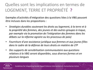 Guidelines for Integrating Gender-based Violence Interventions in Humanitarian Action
Quelles sont les implications en termes de
LOGEMENT, TERRE ET PROPRIÉTÉ ?
Exemples d'activités d'intégration des questions liées à la VBG pouvant
être incluses dans les propositions :
• Stratégies durables soutenant les droits au logement, à la terre et à
la propriété des femmes, des jeunes et des autres groupes à risque,
par exemple via la promotion de l'intégration des femmes dans les
débats sur la réforme agraire ou les processus de paix)
• Fourniture d'une assistance juridique aux femmes et aux jeunes filles
dans le cadre de la défense de leurs droits en matière de LTP
• Des supports de sensibilisation communautaire aux questions
relatives à la VBG seront disponibles, sous diverses formes et en
plusieurs langues
 