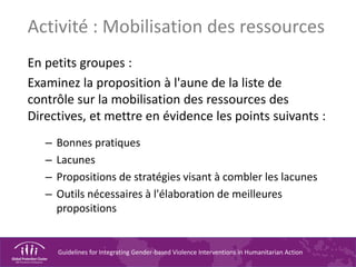 Guidelines for Integrating Gender-based Violence Interventions in Humanitarian Action
Activité : Mobilisation des ressources
En petits groupes :
Examinez la proposition à l'aune de la liste de
contrôle sur la mobilisation des ressources des
Directives, et mettre en évidence les points suivants :
– Bonnes pratiques
– Lacunes
– Propositions de stratégies visant à combler les lacunes
– Outils nécessaires à l'élaboration de meilleures
propositions
 