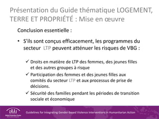 Guidelines for Integrating Gender-based Violence Interventions in Humanitarian Action
Conclusion essentielle :
• S'ils sont conçus efficacement, les programmes du
secteur LTP peuvent atténuer les risques de VBG :
 Droits en matière de LTP des femmes, des jeunes filles
et des autres groupes à risque
 Participation des femmes et des jeunes filles aux
comités du secteur LTP et aux processus de prise de
décisions.
 Sécurité des familles pendant les périodes de transition
sociale et économique
Présentation du Guide thématique LOGEMENT,
TERRE ET PROPRIÉTÉ : Mise en œuvre
 