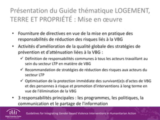 Guidelines for Integrating Gender-based Violence Interventions in Humanitarian Action
Présentation du Guide thématique LOGEMENT,
TERRE ET PROPRIÉTÉ : Mise en œuvre
• Fourniture de directives en vue de la mise en pratique des
responsabilités de réduction des risques liés à la VBG
• Activités d'amélioration de la qualité globale des stratégies de
prévention et d'atténuation liées à la VBG :
 Définition de responsabilités communes à tous les acteurs travaillant au
sein du secteur LTP en matière de VBG
 Recommandation de stratégies de réduction des risques aux acteurs du
secteur LTP
 Optimisation de la protection immédiate des survivant(e)s d'actes de VBG
et des personnes à risque et promotion d'interventions à long terme en
vue de l'élimination de la VBG
• 3 responsabilités principales : les programmes, les politiques, la
communication et le partage de l'information
 