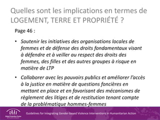 Guidelines for Integrating Gender-based Violence Interventions in Humanitarian Action
Quelles sont les implications en termes de
LOGEMENT, TERRE ET PROPRIÉTÉ ?
Page 46 :
• Soutenir les initiatives des organisations locales de
femmes et de défense des droits fondamentaux visant
à défendre et à veiller au respect des droits des
femmes, des filles et des autres groupes à risque en
matière de LTP
• Collaborer avec les pouvoirs publics et améliorer l’accès
à la justice en matière de questions foncières en
mettant en place et en favorisant des mécanismes de
règlement des litiges et de restitution tenant compte
de la problématique hommes-femmes
 