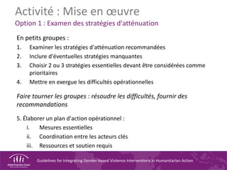 Guidelines for Integrating Gender-based Violence Interventions in Humanitarian Action
Activité : Mise en œuvre
Option 1 : Examen des stratégies d'atténuation
En petits groupes :
1. Examiner les stratégies d'atténuation recommandées
2. Inclure d'éventuelles stratégies manquantes
3. Choisir 2 ou 3 stratégies essentielles devant être considérées comme
prioritaires
4. Mettre en exergue les difficultés opérationnelles
Faire tourner les groupes : résoudre les difficultés, fournir des
recommandations
5. Élaborer un plan d'action opérationnel :
i. Mesures essentielles
ii. Coordination entre les acteurs clés
iii. Ressources et soutien requis
 