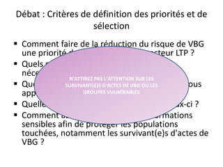 Débat : Critères de définition des priorités et de
sélection
 Comment faire de la réduction du risque de VBG
une priorité des programmes du secteur LTP ?
 Quels sont les types d'investissements
nécessaires ?
 Quels sont les critères de vulnérabilité que vous
appliqueriez aux bénéficiaires ?
 Quelles sont les difficultés associées à ceux-ci ?
 Comment assurer la gestion des informations
sensibles afin de protéger les populations
touchées, notamment les survivant(e)s d'actes de
VBG ?
33
N'ATTIREZ PAS L'ATTENTION SUR LES
SURVIVANT(E)S D'ACTES DE VBG OU LES
GROUPES VULNÉRABLES
 