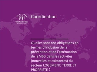 Coordination
Quelles sont nos obligations en
termes d'inclusion de la
prévention et de l'atténuation
de la VBG dans les activités
(nouvelles et existantes) du
secteur LOGEMENT, TERRE ET
PROPRIÉTÉ ?
 