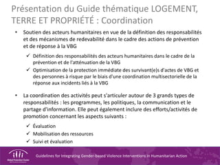 Guidelines for Integrating Gender-based Violence Interventions in Humanitarian Action
Présentation du Guide thématique LOGEMENT,
TERRE ET PROPRIÉTÉ : Coordination
• Soutien des acteurs humanitaires en vue de la définition des responsabilités
et des mécanismes de redevabilité dans le cadre des actions de prévention
et de réponse à la VBG
 Définition des responsabilités des acteurs humanitaires dans le cadre de la
prévention et de l'atténuation de la VBG
 Optimisation de la protection immédiate des survivant(e)s d'actes de VBG et
des personnes à risque par le biais d'une coordination multisectorielle de la
réponse aux incidents liés à la VBG
• La coordination des activités peut s'articuler autour de 3 grands types de
responsabilités : les programmes, les politiques, la communication et le
partage d'information. Elle peut également inclure des efforts/activités de
promotion concernant les aspects suivants :
 Évaluation
 Mobilisation des ressources
 Suivi et évaluation
 