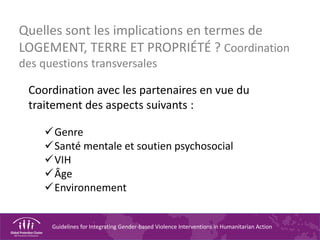 Guidelines for Integrating Gender-based Violence Interventions in Humanitarian Action
Quelles sont les implications en termes de
LOGEMENT, TERRE ET PROPRIÉTÉ ? Coordination
des questions transversales
Coordination avec les partenaires en vue du
traitement des aspects suivants :
Genre
Santé mentale et soutien psychosocial
VIH
Âge
Environnement
 