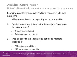 Guidelines for Integrating Gender-based Violence Interventions in Humanitarian Action
Activité : Coordination
Option 1 : Dispositifs de soutien à la mise en œuvre des programmes
Revenir aux petits groupes de l' activité consacrée à la mise
en œuvre
1. Réflexion sur les actions spécifiques recommandées
2. Quelles personnes doivent s'impliquer dans l'exécution
de cette action ?
– Spécialistes de la VBG
– Autres groupes sectoriels
3. Type de coordination requise (à définir de manière
spécifique)
- Rôles et responsabilités
- Mécanismes de redevabilité
 