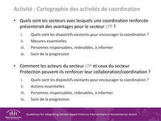 Guidelines for Integrating Gender-based Violence Interventions in Humanitarian Action
Activité : Cartographie des activités de coordination
• Quels sont les secteurs avec lesquels une coordination renforcée
présenterait des avantages pour le secteur LTP ?
i. Quels sont les dispositifs existants pour encourager la coordination ?
ii. Mesures essentielles
iii. Personnes responsables, redevables, à informer
iv. Suivi de la progression
• Comment les acteurs du secteur LTP et ceux du secteur
Protection peuvent-ils renforcer leur collaboration/coordination ?
i. Quels sont les dispositifs existants pour encourager la coordination ?
ii. Actions essentielles
iii. Personnes responsables, redevables, à informer
iv. Suivi de la progression
 