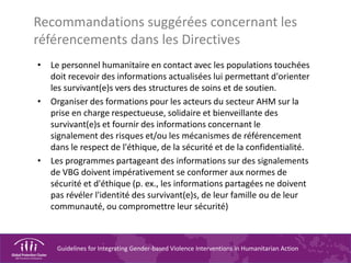 Guidelines for Integrating Gender-based Violence Interventions in Humanitarian Action
Recommandations suggérées concernant les
référencements dans les Directives
• Le personnel humanitaire en contact avec les populations touchées
doit recevoir des informations actualisées lui permettant d'orienter
les survivant(e)s vers des structures de soins et de soutien.
• Organiser des formations pour les acteurs du secteur AHM sur la
prise en charge respectueuse, solidaire et bienveillante des
survivant(e)s et fournir des informations concernant le
signalement des risques et/ou les mécanismes de référencement
dans le respect de l'éthique, de la sécurité et de la confidentialité.
• Les programmes partageant des informations sur des signalements
de VBG doivent impérativement se conformer aux normes de
sécurité et d'éthique (p. ex., les informations partagées ne doivent
pas révéler l'identité des survivant(e)s, de leur famille ou de leur
communauté, ou compromettre leur sécurité)
 