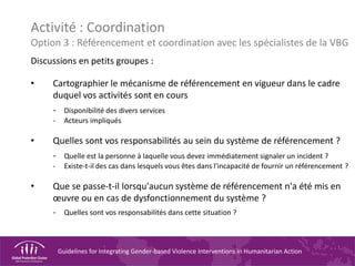Guidelines for Integrating Gender-based Violence Interventions in Humanitarian Action
Activité : Coordination
Option 3 : Référencement et coordination avec les spécialistes de la VBG
Discussions en petits groupes :
• Cartographier le mécanisme de référencement en vigueur dans le cadre
duquel vos activités sont en cours
- Disponibilité des divers services
- Acteurs impliqués
• Quelles sont vos responsabilités au sein du système de référencement ?
- Quelle est la personne à laquelle vous devez immédiatement signaler un incident ?
- Existe-t-il des cas dans lesquels vous êtes dans l'incapacité de fournir un référencement ?
• Que se passe-t-il lorsqu'aucun système de référencement n'a été mis en
œuvre ou en cas de dysfonctionnement du système ?
- Quelles sont vos responsabilités dans cette situation ?
 