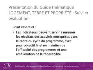 Guidelines for Integrating Gender-based Violence Interventions in Humanitarian Action
Présentation du Guide thématique
LOGEMENT, TERRE ET PROPRIÉTÉ : Suivi et
évaluation
Point essentiel :
• Les indicateurs peuvent servir à mesurer
les résultats des activités entreprises dans
le cadre du cycle du programme, avec
pour objectif final un maintien de
l'efficacité des programmes et une
amélioration de la redevabilité
 