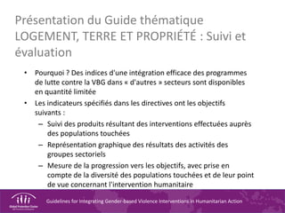 Guidelines for Integrating Gender-based Violence Interventions in Humanitarian Action
Présentation du Guide thématique
LOGEMENT, TERRE ET PROPRIÉTÉ : Suivi et
évaluation
• Pourquoi ? Des indices d'une intégration efficace des programmes
de lutte contre la VBG dans « d'autres » secteurs sont disponibles
en quantité limitée
• Les indicateurs spécifiés dans les directives ont les objectifs
suivants :
– Suivi des produits résultant des interventions effectuées auprès
des populations touchées
– Représentation graphique des résultats des activités des
groupes sectoriels
– Mesure de la progression vers les objectifs, avec prise en
compte de la diversité des populations touchées et de leur point
de vue concernant l'intervention humanitaire
 