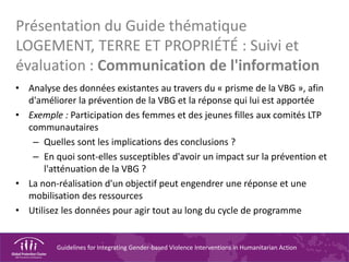 Guidelines for Integrating Gender-based Violence Interventions in Humanitarian Action
Présentation du Guide thématique
LOGEMENT, TERRE ET PROPRIÉTÉ : Suivi et
évaluation : Communication de l'information
• Analyse des données existantes au travers du « prisme de la VBG », afin
d'améliorer la prévention de la VBG et la réponse qui lui est apportée
• Exemple : Participation des femmes et des jeunes filles aux comités LTP
communautaires
– Quelles sont les implications des conclusions ?
– En quoi sont-elles susceptibles d'avoir un impact sur la prévention et
l'atténuation de la VBG ?
• La non-réalisation d'un objectif peut engendrer une réponse et une
mobilisation des ressources
• Utilisez les données pour agir tout au long du cycle de programme
 
