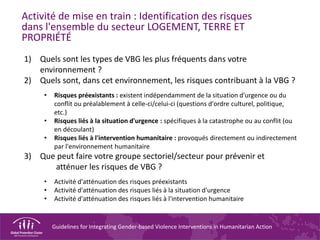 Guidelines for Integrating Gender-based Violence Interventions in Humanitarian Action
Activité de mise en train : Identification des risques
dans l'ensemble du secteur LOGEMENT, TERRE ET
PROPRIÉTÉ
1) Quels sont les types de VBG les plus fréquents dans votre
environnement ?
2) Quels sont, dans cet environnement, les risques contribuant à la VBG ?
• Risques préexistants : existent indépendamment de la situation d'urgence ou du
conflit ou préalablement à celle-ci/celui-ci (questions d'ordre culturel, politique,
etc.)
• Risques liés à la situation d'urgence : spécifiques à la catastrophe ou au conflit (ou
en découlant)
• Risques liés à l'intervention humanitaire : provoqués directement ou indirectement
par l'environnement humanitaire
3) Que peut faire votre groupe sectoriel/secteur pour prévenir et
atténuer les risques de VBG ?
• Activité d'atténuation des risques préexistants
• Activité d'atténuation des risques liés à la situation d'urgence
• Activité d'atténuation des risques liés à l'intervention humanitaire
 