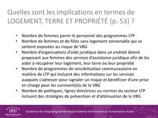 Guidelines for Integrating Gender-based Violence Interventions in Humanitarian Action
• Nombre de femmes parmi le personnel des programmes LTP
• Nombre de femmes et de filles sans logement convenable qui se
sentent exposées au risque de VBG
• Nombre d’organisations d’aide juridique dans un endroit donné
proposant aux femmes des services d’assistance juridique afin de les
aider à récupérer leur logement, leur terre ou leur propriété
• Nombre de programmes de sensibilisation communautaire en
matière de LTP qui incluent des informations sur les services
auxquels s’adresser pour signaler un risque et bénéficier d’une prise
en charge pour les survivant(e)s de la VBG
• Nombre de politiques, lignes directrices ou normes du secteur LTP
incluant des stratégies de prévention et d’atténuation de la VBG
Quelles sont les implications en termes de
LOGEMENT, TERRE ET PROPRIÉTÉ (p. 53) ?
 