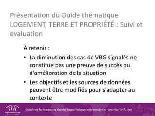 Guidelines for Integrating Gender-based Violence Interventions in Humanitarian Action
Présentation du Guide thématique
LOGEMENT, TERRE ET PROPRIÉTÉ : Suivi et
évaluation
À retenir :
• La diminution des cas de VBG signalés ne
constitue pas une preuve de succès ou
d'amélioration de la situation
• Les objectifs et les sources de données
peuvent être modifiés pour s'adapter au
contexte
 