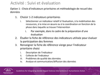 Guidelines for Integrating Gender-based Violence Interventions in Humanitarian Action
Option 1 : Choix d'indicateurs prioritaires et méthodologie de recueil des
données
1. Choisir 1-2 indicateurs prioritaires
i. Sélectionner un indicateur relatif à l'évaluation, à la mobilisation des
ressources, à la mise en œuvre ou à la coordination en fonction de la
phase dans laquelle se trouve l'intervention
i. Par exemple, dans le cadre de la préparation d'une
évaluation
2. Étudier la fiche de référence des indicateurs utilisée pour évaluer
la participation des femmes
3. Renseigner la fiche de référence vierge pour l'indicateur
prioritaire choisi
i. Description de l'indicateur
ii. Collecte de l'indicateur
iii. Problèmes de qualité des données
iv. Analyse et communication/diffusion des données
Activité : Suivi et évaluation
 