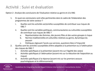 Guidelines for Integrating Gender-based Violence Interventions in Humanitarian Action
Option 2 : Analyse des conclusions de l'évaluation relative au genre et à la VBG
1. En quoi ces conclusions sont-elles pertinentes dans le cadre de l'élaboration des
programmes de votre secteur ?
i. Quelles sont les activités sectorielles susceptibles de contribuer aux risques de
VBG ?
ii. Quelles sont les variables politiques, communautaires ou culturelles susceptibles
de contribuer aux risques de VBG ?
a. Représentation des femmes, des jeunes filles et des autres groupes à risque
b. Normes traditionnelles et culturelles relatives au genre, dynamique du
pouvoir
c. Politiques régissant l'accès aux services, questions liées à l'impunité
2. Quelles sont les activités susceptibles d'être adaptées à la prévention ou à l'atténuation
des risques de VBG ?
i. Activités spécifiques à la prévention (accent mis sur l'égalité des sexes)
ii. Activités spécifiques à l'atténuation (accent mis sur la réduction de l'exposition au
risque)
iii. Activités spécifiques à la réponse (accent mis sur les premiers secours
psychologiques et le référencement)
Activité : Suivi et évaluation
 