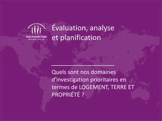 Évaluation, analyse
et planification
Quels sont nos domaines
d'investigation prioritaires en
termes de LOGEMENT, TERRE ET
PROPRIÉTÉ ?
 