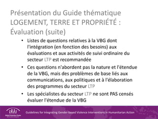 Guidelines for Integrating Gender-based Violence Interventions in Humanitarian Action
Présentation du Guide thématique
LOGEMENT, TERRE ET PROPRIÉTÉ :
Évaluation (suite)
• Listes de questions relatives à la VBG dont
l'intégration (en fonction des besoins) aux
évaluations et aux activités de suivi ordinaire du
secteur LTP est recommandée
• Ces questions n'abordent pas la nature et l'étendue
de la VBG, mais des problèmes de base liés aux
communications, aux politiques et à l'élaboration
des programmes du secteur LTP
• Les spécialistes du secteur LTP ne sont PAS censés
évaluer l'étendue de la VBG
 