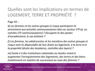 Guidelines for Integrating Gender-based Violence Interventions in Humanitarian Action
Quelles sont les implications en termes de
LOGEMENT, TERRE ET PROPRIÉTÉ ?
Page 42 :
b) Les femmes et les autres groupes à risque participent-ils
activement aux activités communautaires liées au secteur LTP (p. ex.
comités LTP communautaires) ? Occupent-ils des postes
d'encadrement, le cas échéant ?
f) Les femmes, les adolescentes et les membres des autres groupes à
risque sont-ils dépossédés de leur droits au logement, à la terre et à
la propriété (droits des locataires, contrôles des loyers) ?
m) Existe-t-il des institutions nationales ou locales visant à
augmenter l’enregistrement des logements, des terres et des biens
(notamment en matière de succession) au nom des femmes ?
 