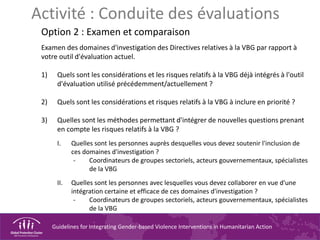 Guidelines for Integrating Gender-based Violence Interventions in Humanitarian Action
Activité : Conduite des évaluations
Option 2 : Examen et comparaison
Examen des domaines d'investigation des Directives relatives à la VBG par rapport à
votre outil d'évaluation actuel.
1) Quels sont les considérations et les risques relatifs à la VBG déjà intégrés à l'outil
d'évaluation utilisé précédemment/actuellement ?
2) Quels sont les considérations et risques relatifs à la VBG à inclure en priorité ?
3) Quelles sont les méthodes permettant d'intégrer de nouvelles questions prenant
en compte les risques relatifs à la VBG ?
I. Quelles sont les personnes auprès desquelles vous devez soutenir l'inclusion de
ces domaines d'investigation ?
- Coordinateurs de groupes sectoriels, acteurs gouvernementaux, spécialistes
de la VBG
II. Quelles sont les personnes avec lesquelles vous devez collaborer en vue d'une
intégration certaine et efficace de ces domaines d'investigation ?
- Coordinateurs de groupes sectoriels, acteurs gouvernementaux, spécialistes
de la VBG
 