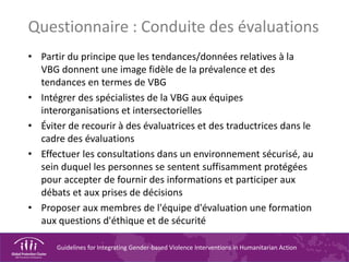 Guidelines for Integrating Gender-based Violence Interventions in Humanitarian Action
Questionnaire : Conduite des évaluations
• Partir du principe que les tendances/données relatives à la
VBG donnent une image fidèle de la prévalence et des
tendances en termes de VBG
• Intégrer des spécialistes de la VBG aux équipes
interorganisations et intersectorielles
• Éviter de recourir à des évaluatrices et des traductrices dans le
cadre des évaluations
• Effectuer les consultations dans un environnement sécurisé, au
sein duquel les personnes se sentent suffisamment protégées
pour accepter de fournir des informations et participer aux
débats et aux prises de décisions
• Proposer aux membres de l'équipe d'évaluation une formation
aux questions d'éthique et de sécurité
 