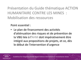 Guidelines for Integrating Gender-based Violence Interventions in Humanitarian Action
Présentation du Guide thématique ACTION
HUMANITAIRE CONTRE LES MINES :
Mobilisation des ressources
Point essentiel :
• Le plan de financement des activités
d'atténuation des risques et de prévention de
la VBG liée à l'AHM doit impérativement être
intégré aux propositions de projets, et ce, dès
le début de l'intervention d'urgence
 