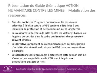 Guidelines for Integrating Gender-based Violence Interventions in Humanitarian Action
Présentation du Guide thématique ACTION
HUMANITAIRE CONTRE LES MINES : Mobilisation des
ressources
• Dans les contextes d'urgence humanitaire, les ressources
affectées à la lutte contre la VBG tendent à être liées à des
initiatives de protection et de stabilisation sur le long terme
• Les ressources affectées à la lutte contre les violences basées sur
le genre perpétrées dans le cadre de situations d'urgence sont
souvent limitées
• Les Directives proposent des recommandations sur l'intégration
d'activités d'atténuation du risque de VBG dans les propositions
de projets
• Les donateurs sont encouragés à référencer cette section afin de
s'assurer que les problèmes de VBG sont intégrés aux
propositions du secteur AHM
 