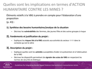 Guidelines for Integrating Gender-based Violence Interventions in Humanitarian Action
Quelles sont les implications en termes d'ACTION
HUMANITAIRE CONTRE LES MINES ?
Éléments relatifs à la VBG à prendre en compte pour l'élaboration d'une
proposition
(p. 43) :
1). Synthèse des besoins humanitaires/analyse de la situation
– Décrivez les vulnérabilités des femmes, des jeunes filles et des autres groupes à risque
2). Fondements et justification du projet :
– Expliquez les risques liés à la VBG associés aux activités du secteur AHM dans le
contexte qui est le vôtre
3). Description du projet :
– Expliquez quelles sont les activités susceptibles d'aider à la prévention et à l'atténuation
de la VBG
– Décrivez les dispositifs permettant de signaler des actes de VBG en respectant les
normes de sécurité et d'éthique
 