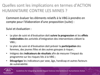Guidelines for Integrating Gender-based Violence Interventions in Humanitarian Action
Quelles sont les implications en termes d'ACTION
HUMANITAIRE CONTRE LES MINES ?
Comment évaluer les éléments relatifs à la VBG à prendre en
compte pour l'élaboration d'une proposition (suite) :
Suivi et évaluation :
• Le plan de suivi et d'évaluation doit suivre la progression et les effets
indésirables des activités d'intégration des interventions ciblant la
VBG ;
• Le plan de suivi et d'évaluation doit prévoir la participation des
femmes, des jeunes filles et des autres groupes à risque ;
• Intégrez des indicateurs de résultats afin de mesurer l'impact du
programme sur les risques liés à la VBG ;
• Désagrégez les indicateurs par sexe, âge, handicap et autres facteurs
de vulnérabilité.
 
