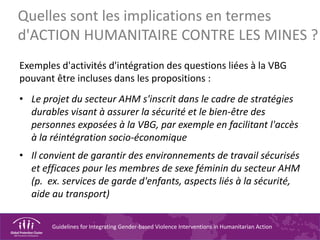Guidelines for Integrating Gender-based Violence Interventions in Humanitarian Action
Quelles sont les implications en termes
d'ACTION HUMANITAIRE CONTRE LES MINES ?
Exemples d'activités d'intégration des questions liées à la VBG
pouvant être incluses dans les propositions :
• Le projet du secteur AHM s'inscrit dans le cadre de stratégies
durables visant à assurer la sécurité et le bien-être des
personnes exposées à la VBG, par exemple en facilitant l'accès
à la réintégration socio-économique
• Il convient de garantir des environnements de travail sécurisés
et efficaces pour les membres de sexe féminin du secteur AHM
(p. ex. services de garde d'enfants, aspects liés à la sécurité,
aide au transport)
 