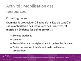 Guidelines for Integrating Gender-based Violence Interventions in Humanitarian Action
Activité : Mobilisation des
ressources
En petits groupes :
Examiner la proposition à l'aune de la liste de contrôle
sur la mobilisation des ressources des Directives, et
mettre en évidence les points suivants :
– Bonnes pratiques
– Lacunes
– Propositions de stratégies visant à combler les lacunes
– Outils nécessaires à l'élaboration de meilleures
propositions
 