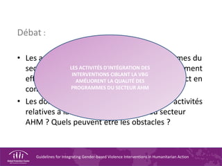 Guidelines for Integrating Gender-based Violence Interventions in Humanitarian Action
Débat :
• Les activités relatives à la VBG des programmes du
secteur AHM sont-elles toujours économiquement
efficientes ? Pourquoi faut-il prendre cet aspect en
compte ?
• Les donateurs soutiennent-ils toujours les activités
relatives à la VBG des programmes du secteur
AHM ? Quels peuvent être les obstacles ?
LES ACTIVITÉS D'INTÉGRATION DES
INTERVENTIONS CIBLANT LA VBG
AMÉLIORENT LA QUALITÉ DES
PROGRAMMES DU SECTEUR AHM
 