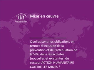 Mise en œuvre
Quelles sont nos obligations en
termes d'inclusion de la
prévention et de l'atténuation de
la VBG dans les activités
(nouvelles et existantes) du
secteur ACTION HUMANITAIRE
CONTRE LES MINES ?
 