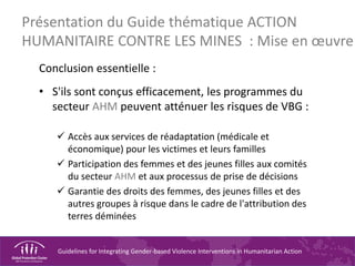 Guidelines for Integrating Gender-based Violence Interventions in Humanitarian Action
Conclusion essentielle :
• S'ils sont conçus efficacement, les programmes du
secteur AHM peuvent atténuer les risques de VBG :
 Accès aux services de réadaptation (médicale et
économique) pour les victimes et leurs familles
 Participation des femmes et des jeunes filles aux comités
du secteur AHM et aux processus de prise de décisions
 Garantie des droits des femmes, des jeunes filles et des
autres groupes à risque dans le cadre de l'attribution des
terres déminées
Présentation du Guide thématique ACTION
HUMANITAIRE CONTRE LES MINES : Mise en œuvre
 