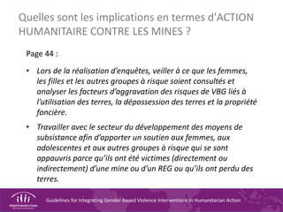 Guidelines for Integrating Gender-based Violence Interventions in Humanitarian Action
Quelles sont les implications en termes d'ACTION
HUMANITAIRE CONTRE LES MINES ?
Page 44 :
• Lors de la réalisation d’enquêtes, veiller à ce que les femmes,
les filles et les autres groupes à risque soient consultés et
analyser les facteurs d’aggravation des risques de VBG liés à
l’utilisation des terres, la dépossession des terres et la propriété
foncière.
• Travailler avec le secteur du développement des moyens de
subsistance afin d’apporter un soutien aux femmes, aux
adolescentes et aux autres groupes à risque qui se sont
appauvris parce qu’ils ont été victimes (directement ou
indirectement) d’une mine ou d’un REG ou qu’ils ont perdu des
terres.
 