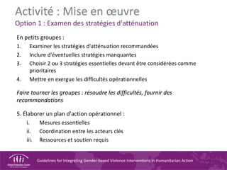 Guidelines for Integrating Gender-based Violence Interventions in Humanitarian Action
Activité : Mise en œuvre
Option 1 : Examen des stratégies d'atténuation
En petits groupes :
1. Examiner les stratégies d'atténuation recommandées
2. Inclure d'éventuelles stratégies manquantes
3. Choisir 2 ou 3 stratégies essentielles devant être considérées comme
prioritaires
4. Mettre en exergue les difficultés opérationnelles
Faire tourner les groupes : résoudre les difficultés, fournir des
recommandations
5. Élaborer un plan d'action opérationnel :
i. Mesures essentielles
ii. Coordination entre les acteurs clés
iii. Ressources et soutien requis
 
