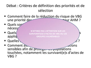 Débat : Critères de définition des priorités et de
sélection
 Comment faire de la réduction du risque de VBG
une priorité des programmes du secteur AHM ?
 Quels sont les types d'investissements
nécessaires ?
 Quels sont les critères de vulnérabilité que vous
appliqueriez aux bénéficiaires ?
 Quelles sont les difficultés associées à ceux-ci ?
 Comment assurer la gestion des informations
sensibles afin de protéger les populations
touchées, notamment les survivant(e)s d'actes de
VBG ?
33
N'ATTIREZ PAS L'ATTENTION SUR LES
SURVIVANT(E)S D'ACTES DE VBG OU LES
GROUPES VULNÉRABLES
 