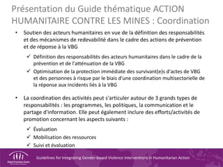 Guidelines for Integrating Gender-based Violence Interventions in Humanitarian Action
Présentation du Guide thématique ACTION
HUMANITAIRE CONTRE LES MINES : Coordination
• Soutien des acteurs humanitaires en vue de la définition des responsabilités
et des mécanismes de redevabilité dans le cadre des actions de prévention
et de réponse à la VBG
 Définition des responsabilités des acteurs humanitaires dans le cadre de la
prévention et de l'atténuation de la VBG
 Optimisation de la protection immédiate des survivant(e)s d'actes de VBG
et des personnes à risque par le biais d'une coordination multisectorielle de
la réponse aux incidents liés à la VBG
• La coordination des activités peut s'articuler autour de 3 grands types de
responsabilités : les programmes, les politiques, la communication et le
partage d'information. Elle peut également inclure des efforts/activités de
promotion concernant les aspects suivants :
 Évaluation
 Mobilisation des ressources
 Suivi et évaluation
 
