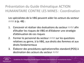 Guidelines for Integrating Gender-based Violence Interventions in Humanitarian Action
Présentation du Guide thématique ACTION
HUMANITAIRE CONTRE LES MINES : Coordination
Les spécialistes de la VBG peuvent aider les acteurs du secteur
AHM à (p. 48) :
1. Concevoir et réaliser des évaluations du secteur AHM afin
d’étudier les risques de VBG et d’élaborer une stratégie
d’atténuation de ces risques
2. Former le personnel du secteur AHM sur les questions
relatives au genre, à la VBG, aux droits des femmes et aux
droits fondamentaux
3. Élaborer des procédures opérationnelles standard (POS) à
destination des acteurs du secteur AHM
 