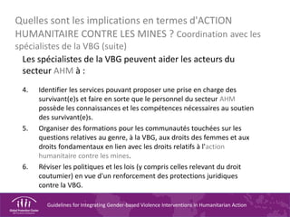 Guidelines for Integrating Gender-based Violence Interventions in Humanitarian Action
Quelles sont les implications en termes d'ACTION
HUMANITAIRE CONTRE LES MINES ? Coordination avec les
spécialistes de la VBG (suite)
Les spécialistes de la VBG peuvent aider les acteurs du
secteur AHM à :
4. Identifier les services pouvant proposer une prise en charge des
survivant(e)s et faire en sorte que le personnel du secteur AHM
possède les connaissances et les compétences nécessaires au soutien
des survivant(e)s.
5. Organiser des formations pour les communautés touchées sur les
questions relatives au genre, à la VBG, aux droits des femmes et aux
droits fondamentaux en lien avec les droits relatifs à l'action
humanitaire contre les mines.
6. Réviser les politiques et les lois (y compris celles relevant du droit
coutumier) en vue d'un renforcement des protections juridiques
contre la VBG.
 